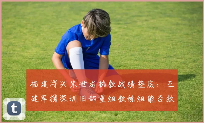 福建浔兴朱世龙执教战绩垫底，王建军携深圳旧部重组教练组能否救火？