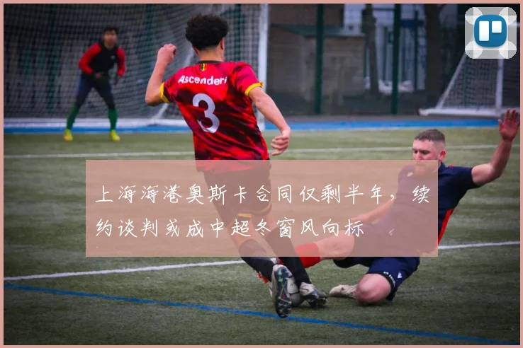 上海海港奥斯卡合同仅剩半年，续约谈判或成中超冬窗风向标