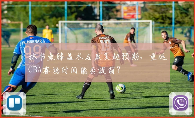 林书豪膝盖术后康复超预期，重返CBA赛场时间能否提前？